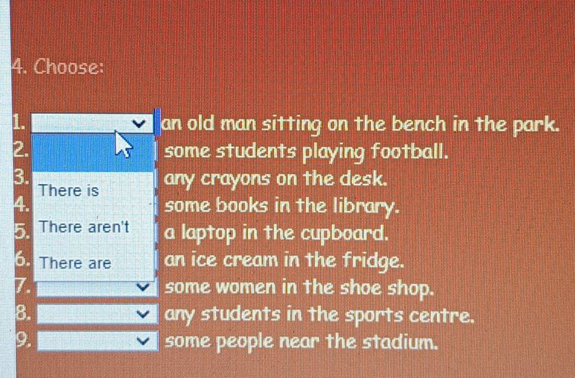 Choose: 
1 an old man sitting on the bench in the park. 
2. some students playing football. 
3. any crayons on the desk. 
There is 
some books in the library. 
There aren't a laptop in the cupboard. 
There are an ice cream in the fridge. 
some women in the shoe shop. 
8. any students in the sports centre. 
9. some people near the stadium.