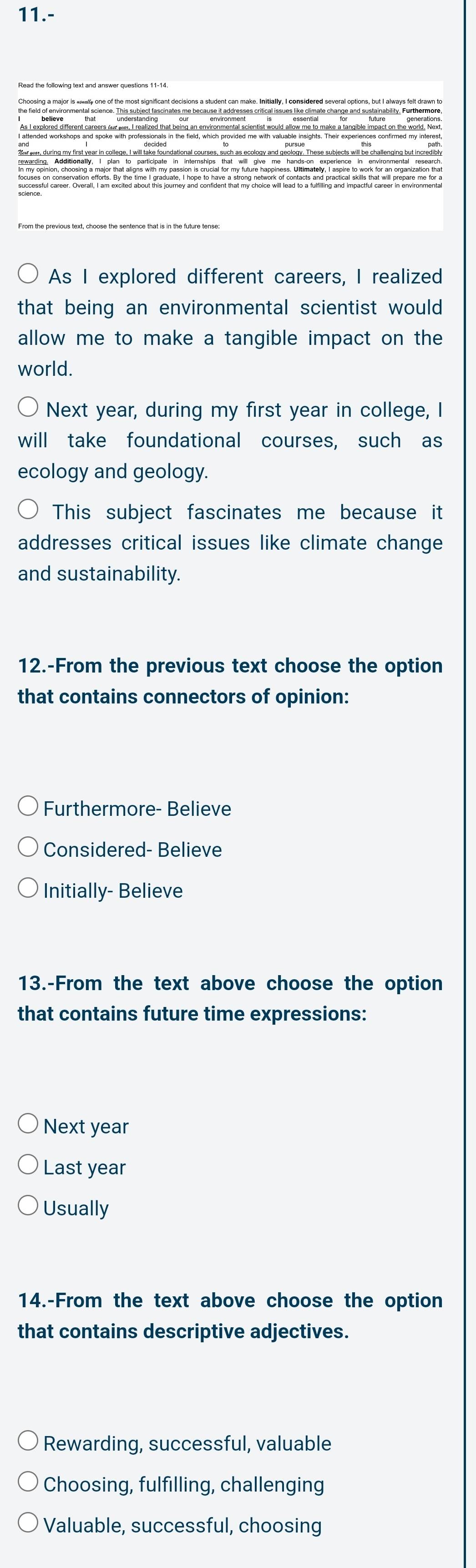 11.-
the field of environmental science. This subject fascinates me because it addresses critical issues like climate change and sustainability. Furthermore,
As I explored different careers, I realized
that being an environmental scientist would 
allow me to make a tangible impact on the
world.
Next year, during my first year in college, I
will take foundational courses, such as
ecology and geology.
This subject fascinates me because it
addresses critical issues like climate change
and sustainability.
12.-From the previous text choose the option
that contains connectors of opinion:
Furthermore- Believe
Considered- Believe
Initially- Believe
13.-From the text above choose the option
that contains future time expressions:
Next year
Last year
Usually
14.-From the text above choose the option
that contains descriptive adjectives.
Rewarding, successful, valuable
Choosing, fulfilling, challenging
Valuable, successful, choosing