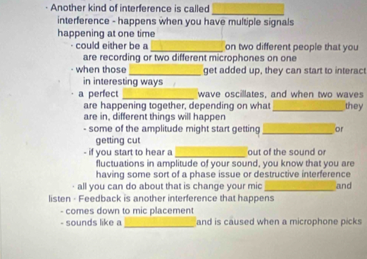 Another kind of interference is called_ 
interference - happens when you have multiple signals 
happening at one time 
could either be a _on two different people that you 
are recording or two different microphones on one 
when those_ get added up, they can start to interact 
in interesting ways 
a perfect _wave oscillates, and when two waves 
are happening together, depending on what_ they 
are in, different things will happen 
- some of the amplitude might start getting_ or 
getting cut 
- if you start to hear a _out of the sound or 
fluctuations in amplitude of your sound, you know that you are 
having some sort of a phase issue or destructive interference 
all you can do about that is change your mic _and 
listen - Feedback is another interference that happens 
- comes down to mic placement 
- sounds like a _and is caused when a microphone picks