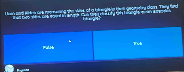 Liam and Aiden are measuring the sides of a triangle in their geometry class. They find
that two sides are equal in length. Can they classify this triangle as an isosceles
triangle?
True
False
Rayonna