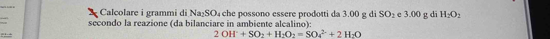 Calcolare i grammi di Na_2SO. 4 che possono essere prodotti da 3.00 g di SO_2 e 3.00 g di H_2O_2
secondo la reazione (da bilanciare in ambiente alcalino): 
(9) K = sde 2OH^-+SO_2+H_2O_2=SO_4^((2-)+2H_2)O