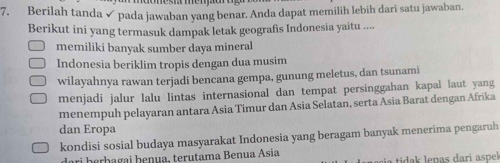 mesiã memão
7. Berilah tanda✓ pada jawaban yang benar. Anda dapat memilih lebih dari satu jawaban.
Berikut ini yang termasuk dampak letak geografis Indonesia yaitu ....
memiliki banyak sumber daya mineral
Indonesia beriklim tropis dengan dua musim
wilayahnya rawan terjadi bencana gempa, gunung meletus, dan tsunami
menjadi jalur lalu lintas internasional dan tempat persinggahan kapal laut yang
menempuh pelayaran antara Asia Timur dan Asia Selatan, serta Asia Barat dengan Afrika
dan Eropa
kondisi sosial budaya masyarakat Indonesia yang beragam banyak menerima pengaruh
dari þerþagai þenua, terutama Benua Ásia
a tidak lepas dari aspek