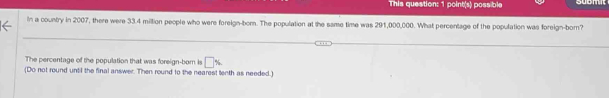 This question: 1 point(s) possible 
In a country in 2007, there were 33.4 million people who were foreign-born. The population at the same time was 291,000,000. What percentage of the population was foreign-born? 
The percentage of the population that was foreign-born is □ %. 
(Do not round until the final answer. Then round to the nearest tenth as needed.)