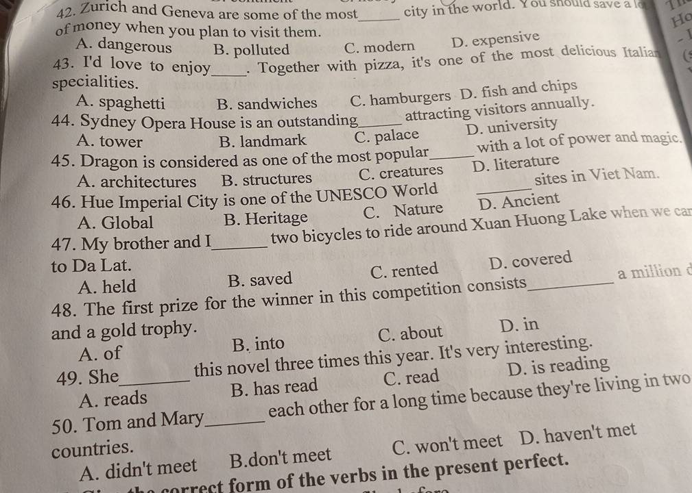 Zurich and Geneva are some of the most city in the world. You should save a lo
_
Ho
of money when you plan to visit them.
A. dangerous B. polluted C. modern D. expensive
.1
43. I'd love to enjoy_ . Together with pizza, it's one of the most delicious Italian
specialities.
A. spaghetti B. sandwiches C. hamburgers D. fish and chips
44. Sydney Opera House is an outstanding_ attracting visitors annually.
A. tower B. landmark C. palace D. university
45. Dragon is considered as one of the most popular_ with a lot of power and magic.
A. architectures B. structures C. creatures D. literature
46. Hue Imperial City is one of the UNESCO World _sites in Viet Nam.
A. Global B. Heritage C. Nature D. Ancient
47. My brother and I_ two bicycles to ride around Xuan Huong Lake when we car
to Da Lat.
A. held B. saved C. rented D. covered
48. The first prize for the winner in this competition consists_ a million d
and a gold trophy.
A. of B. into C. about D. in
49. She this novel three times this year. It's very interesting.
A. reads B. has read C. read D. is reading
50. Tom and Mary_ each other for a long time because they're living in two
countries.
A. didn't meet B.don't meet C. won't meet D. haven't met
a correct form of the verbs in the present perfect.