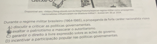 Dispon/vel ern:. Acesso em: 25 jul. 2024
Durante o regime militar brasileiro (1964-1985), a propaganda de forte caráter nacionalista visava
A) discutir e criticar as políticas governamentais.
exaltar o patriotismo e mascarar o autoritarismo.
C) garantir o direito à livre expressão sobre as ações do governo.
D) incentivar a participação popular nas políticas governamentais.