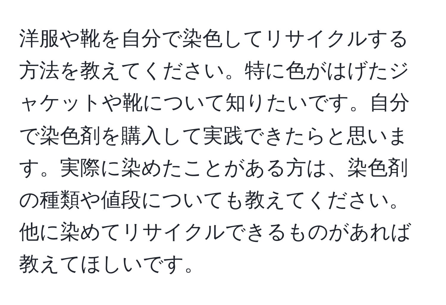 洋服や靴を自分で染色してリサイクルする方法を教えてください。特に色がはげたジャケットや靴について知りたいです。自分で染色剤を購入して実践できたらと思います。実際に染めたことがある方は、染色剤の種類や値段についても教えてください。他に染めてリサイクルできるものがあれば教えてほしいです。