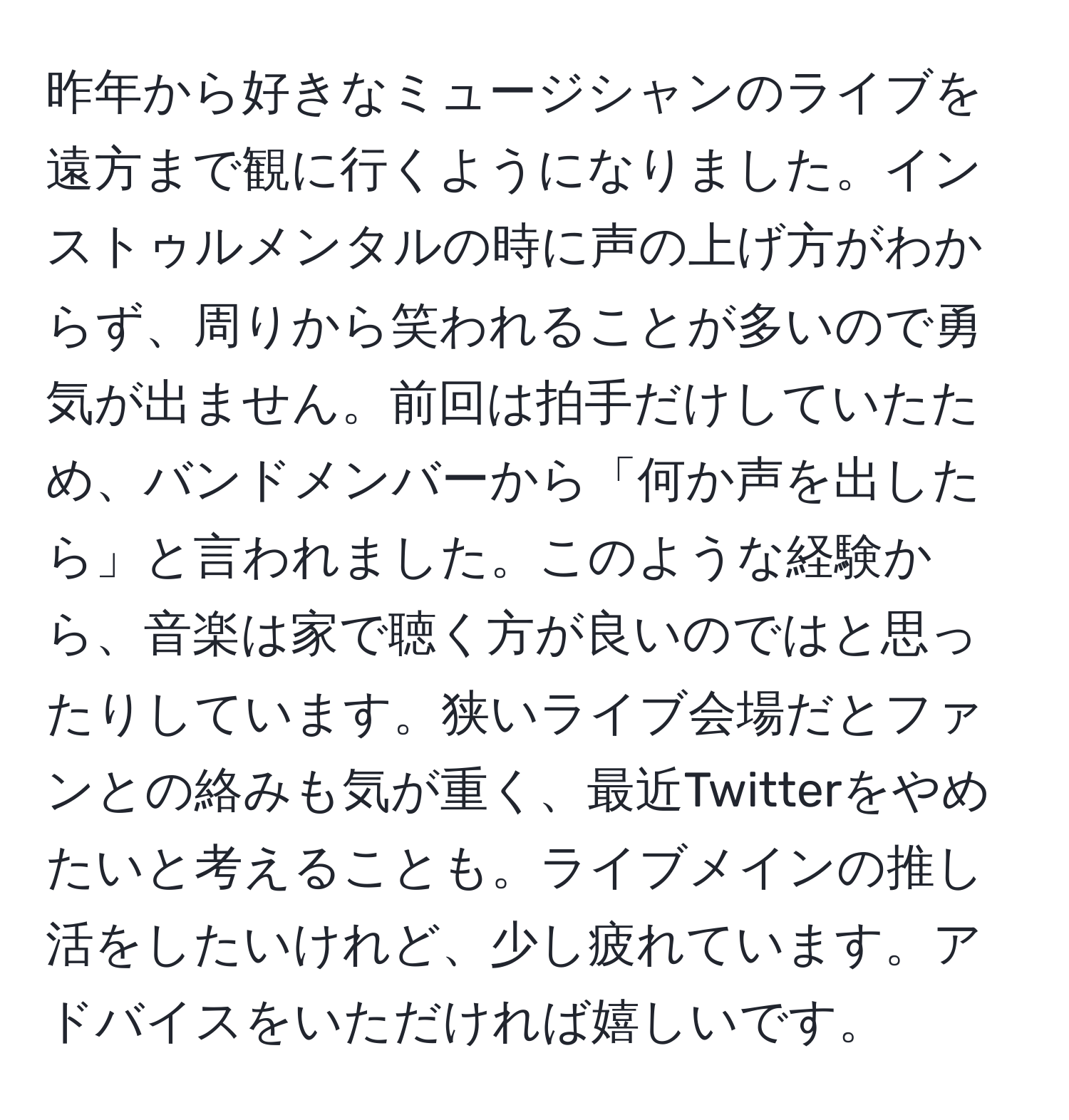 昨年から好きなミュージシャンのライブを遠方まで観に行くようになりました。インストゥルメンタルの時に声の上げ方がわからず、周りから笑われることが多いので勇気が出ません。前回は拍手だけしていたため、バンドメンバーから「何か声を出したら」と言われました。このような経験から、音楽は家で聴く方が良いのではと思ったりしています。狭いライブ会場だとファンとの絡みも気が重く、最近Twitterをやめたいと考えることも。ライブメインの推し活をしたいけれど、少し疲れています。アドバイスをいただければ嬉しいです。