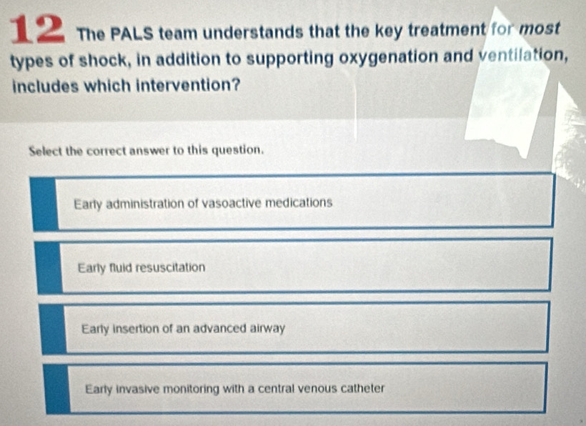 The PALS team understands that the key treatment for most
types of shock, in addition to supporting oxygenation and ventilation,
includes which intervention?
Select the correct answer to this question.
Early administration of vasoactive medications
Early fluid resuscitation
Early insertion of an advanced airway
Early invasive monitoring with a central venous catheter