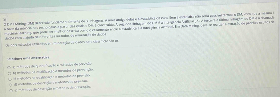 Data Mining (DM) descende fundamentalmente de 3 linhagens. A mais antiga delas é a estatística clássica. Sem a estatística não seria possível termos o DM, visto que a mesma é
3)
a base da maioria das tecnologias a partir das quais o DM é construído. A segunda linhagem do DM é a Inteligência Artificial (IA). A terceira e última linhagem do DM é a chamada
machine learning, que pode ser melhor descrita como o casamento entre a estatística e a Inteligência Artificial. Em Data Mining, deve-se realizar a extração de padrões ocultos de
dados com a ajuda de diferentes métodos de mineração de dados.
Os dois métodos utilizados em mineração de dados para classificar são os
Selecione uma alternativa:
a) métodos de quantificação e métodos de previsão.
b) métodos de qualificação e métodos de prevenção.
c) métodos de qualificação e métodos de previsão.
d) métodos de descrição e métodos de previsão.
e) métodos de descrição e métodos de prevenção.