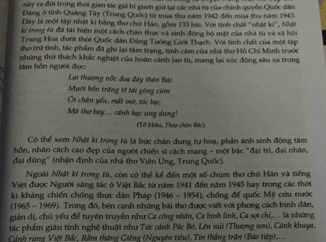 này ra đời trong thời gian tác giả bị giam giữ tại các nhà từ của chính quyền Quốc dân
Đảng ở tỉnh Quảng Tây (Trung Quốc) từ mùa thu năm 1942 đến mùa thu năm 1943.
Đây là một tập nhật kí bằng thơ chữ Hán, gồm 133 bài. Với tính chất "nhật kí", Nhật
kí trong từ đã tái hiện một cách chân thực và sinh động bộ mặt của nhà từ và xã hội
Trung Hoa dưới thời Quốc dân Đảng Tướng Giới Thạch, Với tính chất của một tập
thơ trữ tình, tác phẩm đã ghi lại tâm trạng, tinh cảm của nhà thơ Hồ Chí Minh trước
những thử thách khắc nghiệt của hoàn cảnh lao tù, mang lại xúc động sâu xa trong
âm hôn người đọc:
Lại thương nỗi: đoạ đây thân Bác
Mười bốn trăng tế tái gông cùm
Ôi chân yếu, mắt mờ, tóc bạc
Mã thơ bay... cánh hạc ung dung!
(Tố Hữu, Theo chân Bác)
Có thể xem Nhật kí trong tù là bức chân dung tự hoạ, phản ánh sinh động tâm
hồn, nhân cách cao đẹp của người chiến sĩ cách mạng - một bậc "đại trí, đại nhân,
đại đũng'' (nhận định của nhà thơ Viên Ung, Trung Quốc).
Ngoài Nhật kí trong tù, còn có thể kể đến một số chùm thơ chữ Hán và tiếng
Việt được Người sáng tác ở Việt Bắc từ năm 1941 đến năm 1945 hay trong các thời
kì kháng chiến chống thực dân Pháp (1946 - 1954), chống đế quốc Mỹ cứu nước
(1965 - 1969). Trong đó, bên cạnh những bài thơ được viết với phong cách bình dân,
giản dị, chủ yếu để tuyên truyền như Ca công nhân, Ca binh lính, Ca sợi chi,... là những
tác phẩm giàu tính nghệ thuật như Tức cảnh Pác Bó, Lên núi (Thượng sơn), Cảnh khuya,
Cảnh rừng Việt Bắc, Rằm tháng Giêng (Nguyên tiêu), Tin thắng trận (Báo tiệp),...