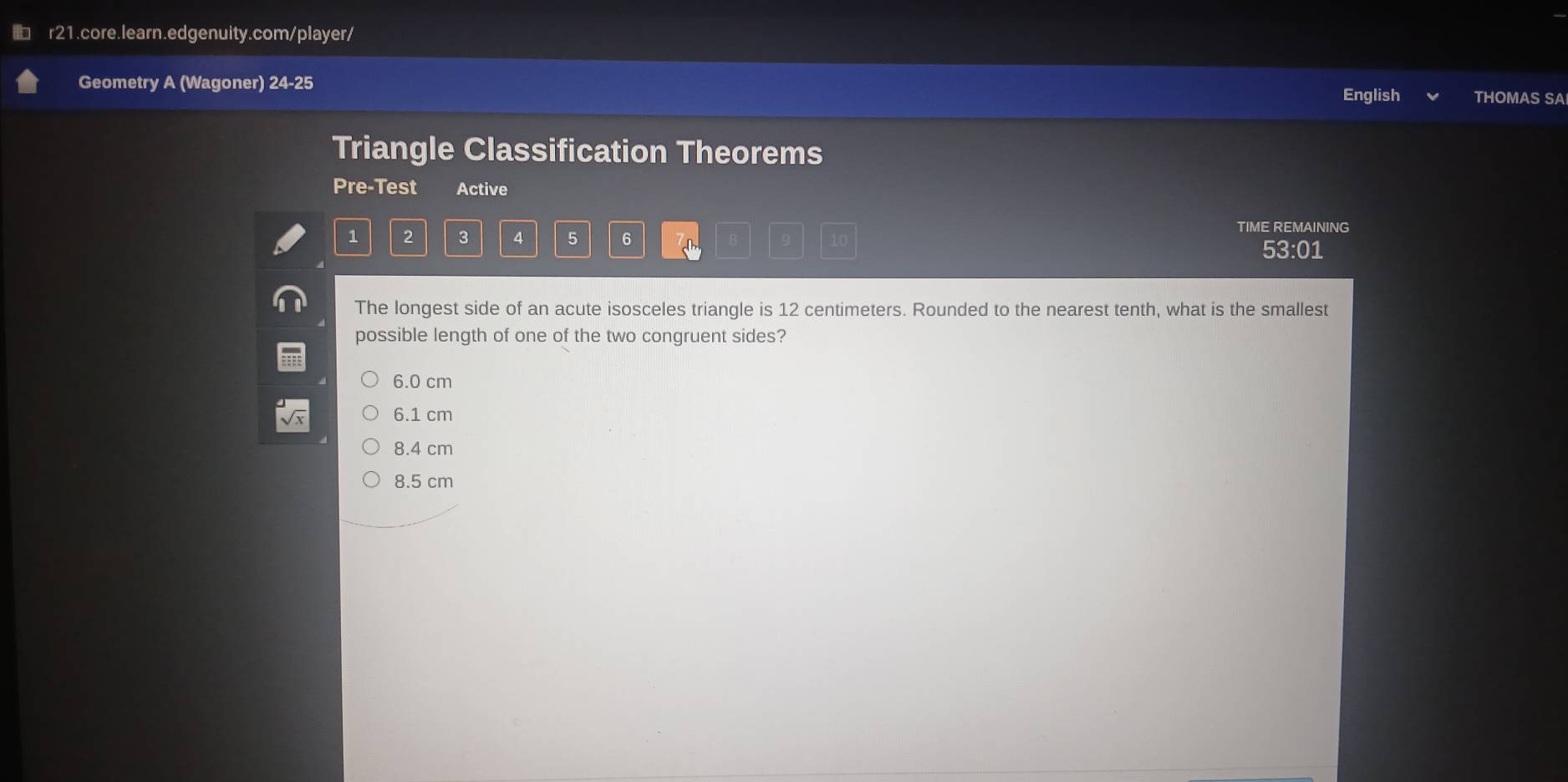 Geometry A (Wagoner) 24-25 THOMAS SA
English
Triangle Classification Theorems
Pre-Test Active
TIME REMAINING
1 2 3 4 5 6 10
53:01
The longest side of an acute isosceles triangle is 12 centimeters. Rounded to the nearest tenth, what is the smallest
possible length of one of the two congruent sides?
6.0 cm
6.1 cm
8.4 cm
8.5 cm