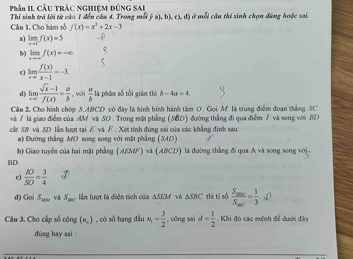 Phần II. CÂU TRẢC NGHIÊM ĐÚNG SAI
Thí sinh trã lời từ câu 1 đến câu 4. Trong mỗi ý a), b), c), d) ở mỗi câu thí sinh chọn đúng hoặc sai.
Câu 1. Cho hàm số f(x)=x^2+2x-3
a) limlimits _xto 2f(x)=5
b) limlimits _xto +∈fty f(x)=-∈fty .
c) limlimits _xto 1 f(x)/x-1 =-3.
d) limlimits _xto 1 (sqrt(x)-1)/f(x) = a/b  , với  a/b  là phân số tối giản thì b-4a=4.
Câu 2. Cho hình chóp S.ABCD có đáy là hình bình hành tâm O. Gọi M là trung điểm đoạn thẳng SC
và / là giao điểm của AM và SO . Trong mặt phẳng (SBD) đường thẳng đi qua điểm / và song với BD
cắt SB và SD lần lượt tại E và F . Xét tính đúng sai của các khẳng định sau:
a) Đường thẳng MO song song với mặt phẳng (SAD).
b) Giao tuyển của hai mặt phẳng (AEMF) và (ABCD) là đường thẳng đi qua A và song song với 
BD.
c)  IO/SO = 3/4 
d) Gọi S_sEM và S_sec  ần lượt là diện tích của △ SEM và △ SBC thì tỉ số frac S_sec S_sec = 1/3 ._-L)
Câu 3. Cho cấp số cộng (u_n) , có số hạng đầu u_1= 3/2  , công sai d= 1/2 . Khi đó các mệnh đề dưới đây
dúng hay sai :