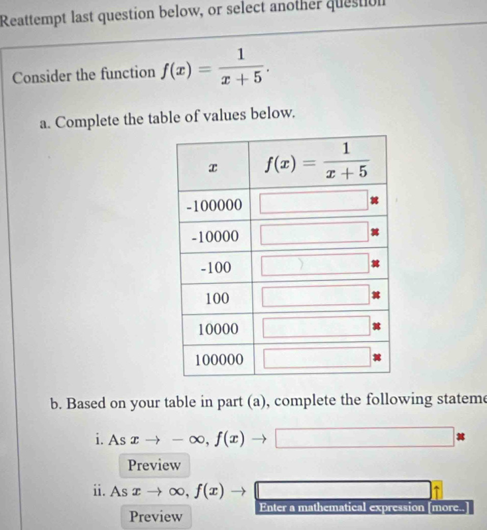 Reattempt last question below, or select another question
Consider the function f(x)= 1/x+5 .
a. Complete the table of values below.
b. Based on your table in part (a), complete the following stateme
1. Asxto -∈fty ,f(x)to □
Preview
ii. As xto ∈fty ,f(x)to □
Enter a mathematical expression [more..
Preview