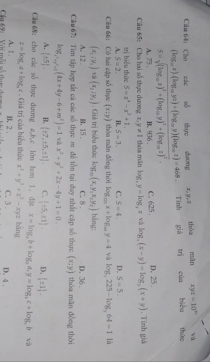 và
Câu 64: Cho các số thực dương x,y,z thỏa mãn xyz=10^(81) thức
(log _10x).(log _10yz)+(log _10y)(log _10z)=468. Tính giá trj cia biều
S=sqrt((log _10)x)^2+(log _10y)^2+(log _10z)^2.
A. 75 . B. 936 . C. 625 . D. 25 .
Câu 65: Cho hai số thực dương x,y!= 1 thỏa mãn log _xy=log _yx và log _x(x-y)=log _y(x+y). Tính giá
trị biểu thức S=x^4-x^2+1.
A. S=2. B. S=3. C. S=4. D. S=5.
Câu 66: Có hai cặp số thực (x;y) thỏa mãn đồng thời log _225x+log _64y=4 và log _x225-log _y64=1 là
(x_1;y_1) và (x_2;y_2). Giá trị biểu thức log _30(x_1y_1x_2y_2) bằng:
A. 12 . B. 15 . C. 8 . D. 36 .
Câu 67: Tìm tập hợp tất cả các số thực m để tồn tại duy nhất cặp số thực (x;y) thỏa mãn đồng thời
log _x^2+y^2+2(4x+4y-6+m^2)=1 và x^2+y^2+2x-4y+1=0.
A.  ± 5 . B.  ± 7,± 5,± 1 . C.  ± 5,± 1 . D.  ± 1 .
Câu 68: cho các số thực dương a,b,c lớn hơn 1, đặt x=log _ab+log _ba,y=log _bc+log _cb và
z=log _ca+log _ac. Giá trị của biểu thức x^2+y^2+z^2-xyz bằng
A. 1. B. 2 . C. 3 .
Cầu 69:  Với mỗi số thực dượng D. 4 .