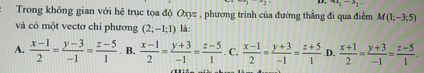 D. 4s_1=s_2. 
Trong không gian với hệ trục tọa độ Oxyz , phương trình của đường thẳng đi qua điểm M(1;-3;5)
và có một vectơ chi phương (2;-1;1) là:
A.  (x-1)/2 = (y-3)/-1 = (z-5)/1 . B.  (x-1)/2 = (y+3)/-1 = (z-5)/1 . C.  (x-1)/2 = (y+3)/-1 = (z+5)/1  .D.  (x+1)/2 = (y+3)/-1 = (z-5)/1 .