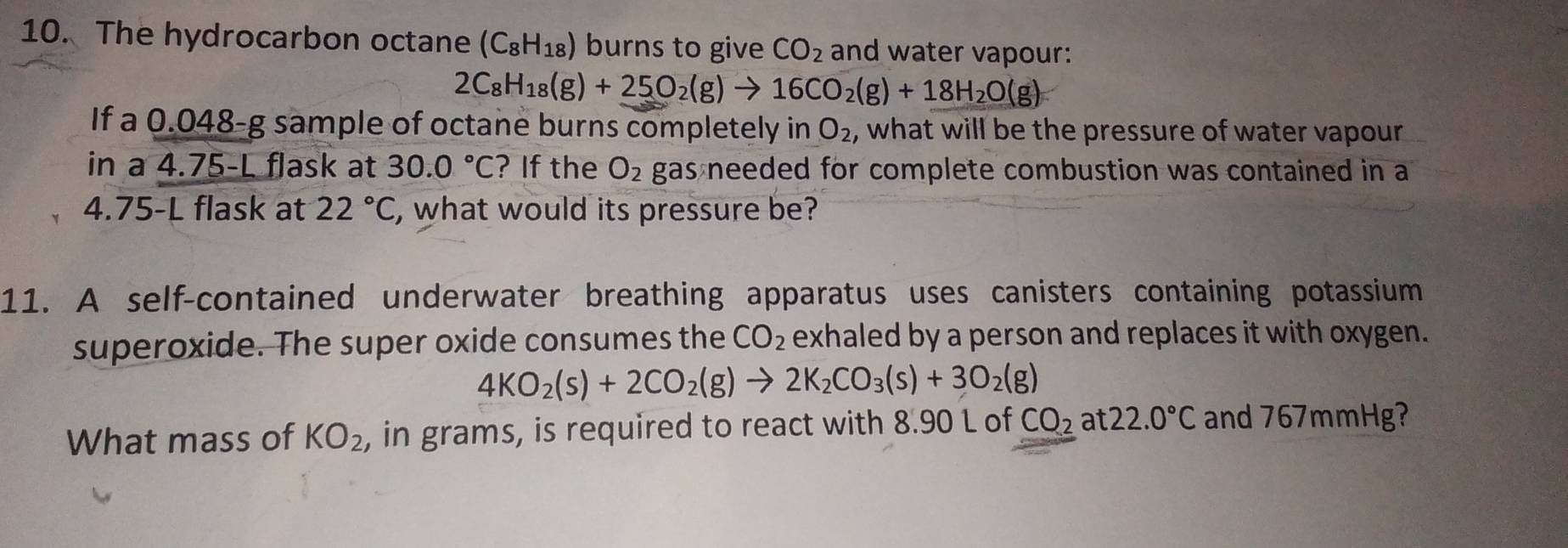 The hydrocarbon octane (C_8H_18) burns to give CO_2 and water vapour:
2C_8H_18(g)+25O_2(g)to 16CO_2(g)+18H_2O(g)
If a 0.048-g sample of octane burns completely in O_2 , what will be the pressure of water vapour 
in a 4.75-L flask at 30.0°C ? If the O_2 gas needed for complete combustion was contained in a
4.75-L flask at 22°C , what would its pressure be? 
11. A self-contained underwater breathing apparatus uses canisters containing potassium 
superoxide. The super oxide consumes the CO_2 exhaled by a person and replaces it with oxygen.
4KO_2(s)+2CO_2(g)to 2K_2CO_3(s)+3O_2(g)
What mass of KO_2 , in grams, is required to react with 8.90 L of CO_2 at 22.0°C and 767mmHg?