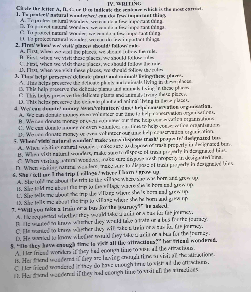 WRITING
Circle the letter A, B, C, or D to indicate the sentence which is the most correct.
1. To protect/ natural wonder/we/ can do/ few/ important thing.
A. To protect natural wonders, we can do a few important thing.
B. To protect natural wonders, we can do a few important things.
C. To protect natural wonder, we can do a few important thing.
D. To protect natural wonder, we can do few important things.
2. First/ when/ we/ visit/ places/ should/ follow/ rule.
A. First, when we visit the places, we should follow the rule.
B. First, when we visit these places, we should follow rules.
C. First, when we visit these places, we should follow the rule.
D. First, when we visit these places, we should follow the rules.
3. This/ help/ preserve/ delicate plant/ and animal/ living/these places.
A. This helps preserve the delicate plants and animals living in these places.
B. This help preserve the delicate plants and animals living in these places.
C. This helps preserve the delicate plants and animals living these places.
D. This helps preserve the delicate plant and animal living in these places.
4. We/ can donate/ money /even/volunteer/ time/ help/ conservation organisation.
A. We can donate money even volunteer our time to help conservation organisations.
B. We can donate money or even volunteer our time help conservation organisations.
C. We can donate money or even volunteer our time to help conservation organisations.
D. We can donate money or even volunteer our time help conservation organisation.
5. When/ visit/ natural wonder/ make sure/ dispose/ trash/ property/ designated bin.
A. When visiting natural wonder, make sure to dispose of trash properly in designated bins.
B. When visit natural wonders, make sure to dispose of trash properly in designated bins.
C. When visiting natural wonders, make sure dispose trash properly in designated bins.
D. When visiting natural wonders, make sure to dispose of trash properly in designated bins.
6. She / tell me I the trip I village / where I born / grow up.
A. She told me about the trip to the village where she was born and grew up.
B. She told me about the trip to the village where she is born and grew up.
C. She tells me about the trip the village where she is born and grew up.
D. She tells me about the trip to village where she be born and grew up
7. “Will you take a train or a bus for the journey?” he asked.
A. He requested whether they would take a train or a bus for the journey.
B. He wanted to know whether they would take a train or a bus for the journey.
C. He wanted to know whether they will take a train or a bus for the journey.
D. He wanted to know whether would they take a train or a bus for the journey.
8. “Do they have enough time to visit all the attractions?” her friend wondered.
A. Her friend wonders if they had enough time to visit all the attractions.
B. Her friend wondered if they are having enough time to visit all the attractions.
C. Her friend wondered if they do have enough time to visit all the attractions.
D. Her friend wondered if they had enough time to visit all the attractions.