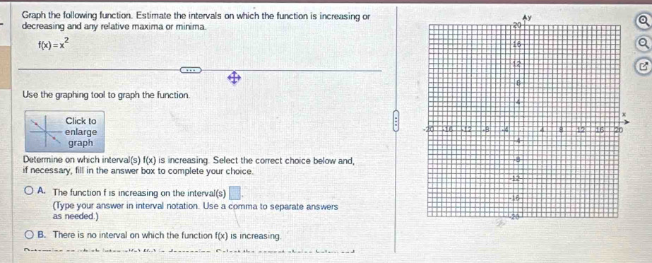 Graph the following function. Estimate the intervals on which the function is increasing or
decreasing and any relative maxima or minima.
f(x)=x^2
a
B
Use the graphing tool to graph the function.
Click to
enlarge 
graph
Determine on which interval(s) f(x) is increasing. Select the correct choice below and,
if necessary, fill in the answer box to complete your choice.
A. The function f is increasing on the interval(s) □ . 
(Type your answer in interval notation. Use a comma to separate answers
as needed.)
B. There is no interval on which the function f(x) is increasing