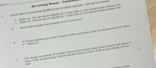 Borrowing Maney - Indepälll 
C Sostte plane or tuorrowing $8 B00 to pay tor aghed expensies. She the thee eptions 
* Catton A: Shs can tharr $, 000 tor S years with a 4 Sh anmsal aimple interest ote 
* Coton 8. 9e can Sorok 418 for 7 comes with a 3 54 anosed srighe inerent ste 
H Winh plae charges iaet interet and by how much? 
h If Caretta past the Ian back in equel mantily payments, what are the payments for Opticr 
A.1 Gaton h 
CHow would the amount of interess changs if the interest rates were switched and Option A 
had a 3.5% annual simple inserent rato and Option B had a 4.9% annual simple interest rate ? 
sation would