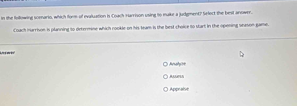 In the following scenario, which form of evaluation is Coach Harrison using to make a judgment? Select the best answer. 
Coach Harrison is planning to determine which rookie on his team is the best choice to start in the opening season game. 
Answer 
Analyze 
Assess 
Appraise