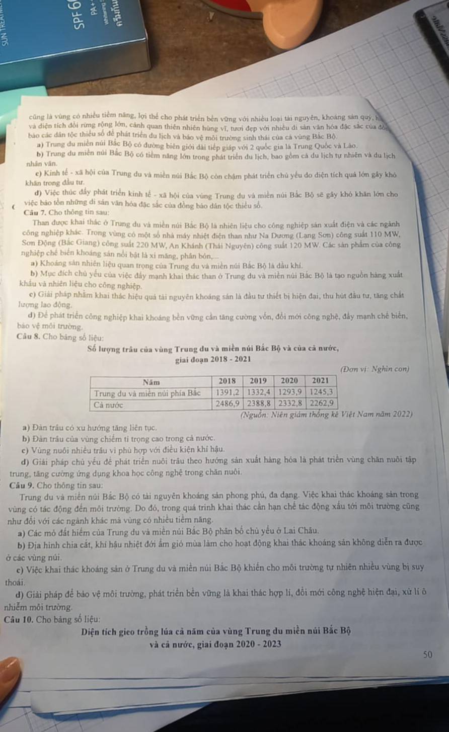 cũng là vùng có nhiều tiềm năng, lợi thể cho phát triển bèn vững với nhiều loại tài nguyên, khoáng sản quý, k
và diện tích đổi rừng rộng lớn, cảnh quan thiên nhiên hùng vĩ, tưới đẹp với nhiều di sản văn hóa đặc sắc của đồ
báo các dân tộc thiểu số để phát triển du lịch và báo vệ môi trường sinh thái của cá vùng Bắc Bộ
a) Trung du miền núi Bắc Bộ có đường biên giới đài tiếp giáp với 2 quốc gia là Trung Quốc và Lào.
b) Trung du miền núi Bắc Bộ có tiểm năng lớn trong phát triển du lịch, bao gồm cá du lịch tự nhiên và du lịch
nhân văn.
e) Kinh tế - xã hội của Trung du và miền núi Bắc Bộ còn chậm phát triển chủ yếu do diện tích quả lớn gây khỏ
khăn trong đầu tư
đ) Việc thúc đẩy phát triển kinh tế - xã hội của vùng Trung du và miền núi Bắc Bộ sẽ gây khó khăn lớn cho
việc bảo tồn những di sản văn hỏa đặc sắc của đồng bảo dân tộc thiểu số.
Câu 7. Cho thông tin sau:
Than được khai thác ở Trung du và miền núi Bắc Bộ là nhiên liệu cho công nghiệp sán xuất điện và các ngành
công nghiệp khác. Trong vùng có một số nhà máy nhiệt điện than như Na Dương (Lạng Sơn) công suất 110 MW,
Sơn Động (Bắc Giang) công suất 220 MW, An Khánh (Thái Nguyên) công suất 120 MW. Các sản phẩm của công
nghiệp ché biên khoáng sản nổi bật là xí măng, phân bón,...
a) Khoảng sản nhiên liệu quan trọng của Trung du và miền núi Bắc Bộ là dầu khí.
b) Mục đích chủ yếu của việc đầy mạnh khai thác than ở Trung du và miền núi Bắc Bộ là tạo nguồn hàng xuất
khẩu và nhiên liệu cho công nghiệp.
c) Giải pháp nhằm khai thác hiệu quả tải nguyên khoáng sản là đầu tư thiết bị hiện đại, thu hút đầu tư, tăng chất
lượng lao động.
d) Để phát triển công nghiệp khai khoáng bền vững cần tăng cường vốn, đổi mới công nghệ, đầy mạnh chế biển,
báo vệ môi trường
Câu 8. Cho bảng số liệu:
Số lượng trâu của vùng Trung du và miền núi Bắc Bộ và của cả nước,
giai đoạn 2018 - 2021
vị: Nghin con)
Nam năm 2022)
a) Đàn trâu có xu hướng tăng liên tục.
b) Đàn trâu của vùng chiếm tỉ trọng cao trong cả nước.
c) Vùng nuôi nhiều trâu vì phù hợp với điều kiện khí hậu.
d) Giải pháp chủ yếu để phát triển nuôi trâu theo hướng sản xuất hàng hóa là phát triển vùng chăn nuôi tập
trung, tăng cường ứng dụng khoa học công nghệ trong chăn nuôi.
Câu 9. Cho thông tin sau:
Trung du và miền núi Bắc Bộ có tải nguyên khoáng sản phong phú, đa đạng. Việc khai thác khoảng sản trong
vùng có tác động đến môi trường. Do đó, trong quá trình khai thác cần hạn chế tác động xấu tới môi trường cũng
như đổi với các ngành khác mã vùng có nhiều tiềm năng.
a) Các mỏ đất hiểm của Trung du và miền núi Bắc Bộ phân bố chủ yều ở Lai Châu.
b) Địa hình chia cắt, khí hậu nhiệt đới ẩm gió mùa làm cho hoạt động khai thác khoáng sản không diễn ra được
ở các vùng núi.
e) Việc khai thác khoáng sản ở Trung du và miền núi Bắc Bộ khiến cho môi trường tự nhiên nhiều vùng bị suy
thoái.
d) Giải pháp để bảo vệ môi trường, phát triển bền vững là khai thác hợp lí, đổi mới công nghệ hiện đại, xử lí ô
nhiễm môi trường
Câu 10. Cho bảng số liệu:
Diện tích gieo trồng lúa cả năm của vùng Trung du miền núi Bắc Bộ
và cả nước, giai đoạn 2020 - 2023
50