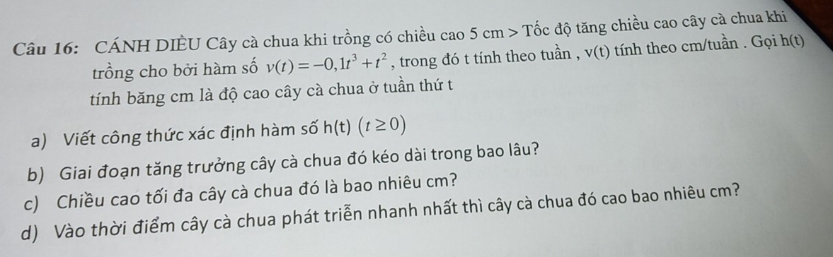 CÁNH DIÈU Cây cà chua khi trồng có chiều cao 5cm>That o c độ tăng chiều cao cây cà chua khi 
trồng cho bởi hàm số v(t)=-0,1t^3+t^2 , trong đó t tính theo tuần , v(t) tính theo cm /tuần . Gọi h(t)
tính băng cm là độ cao cây cà chua ở tuần thứ t 
a) Viết công thức xác định hàm số h(t)(t≥ 0)
b) Giai đoạn tăng trưởng cây cà chua đó kéo dài trong bao lâu? 
c) Chiều cao tối đa cây cà chua đó là bao nhiêu cm? 
d) Vào thời điểm cây cà chua phát triển nhanh nhất thì cây cà chua đó cao bao nhiêu cm?