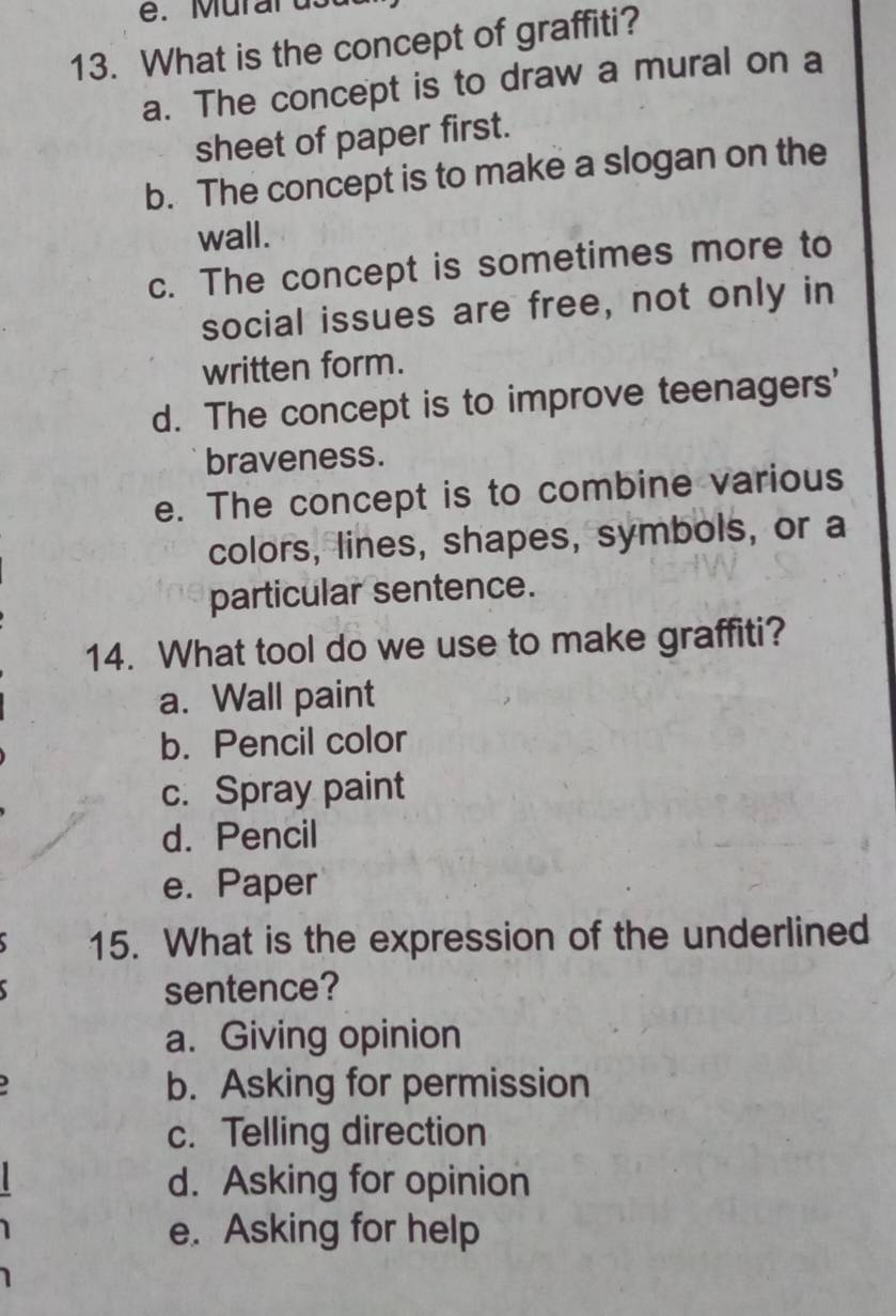 é. Murards
13. What is the concept of graffiti?
a. The concept is to draw a mural on a
sheet of paper first.
b. The concept is to make a slogan on the
wall.
c. The concept is sometimes more to
social issues are free, not only in
written form.
d. The concept is to improve teenagers'
braveness.
e. The concept is to combine various
colors, lines, shapes, symbols, or a
particular sentence.
14. What tool do we use to make graffiti?
a. Wall paint
b. Pencil color
c. Spray paint
d. Pencil
e. Paper
15. What is the expression of the underlined
sentence?
a. Giving opinion
b. Asking for permission
c. Telling direction
d. Asking for opinion
e. Asking for help