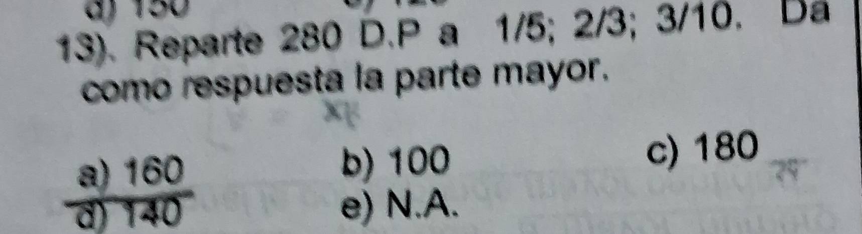 150
13). Reparte 280 D. P a 1/5; 2/3; 3/10. Da
como respuesta la parte mayor.
a) 160 b) 100 c) 180
d) 140 e) N.A.