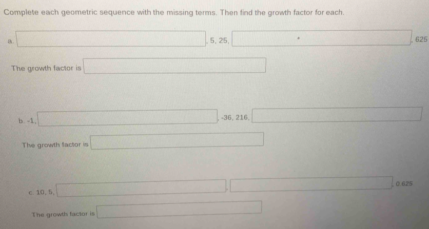 Complete each geometric sequence with the missing terms. Then find the growth factor for each. 
a. □ , 5, 25, □ 625 
The growth factor is □
b. -1, □ , -36,216, □
The growth factor is □
c. 10, 5, □ , □ , 0.625
The growth factor is □