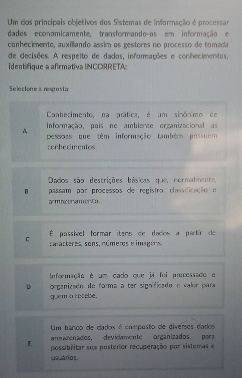 Um dos principais objetivos dos Sistemas de Informação é processar
dados economicamente, transformando-os em informação e
conhecimento, auxiliando assim os gestores no processo de tomada
de decisões. A respeito de dados, informações e conhecimentos,
identifique a afirmativa INCORRETA:
Selecione a resposta:
Conhecimento, na prática, é um sinônimo de
informação, pois no ambiente organizacional as
A
pessoas que têm informação também possuem
conhecimentos.
Dados são descrições básicas que, normalmente,
B passam por processos de registro, classificação e
armazenamento.
É possível formar itens de dados a partir de
C caracteres, sons, números e imagens.
Informação é um dado que já foi processado e
D organizado de forma a ter significado e valor para
quem o recebe.
Um banco de dados é composto de diversos dados
armazenados, devidamente organizados, para
E possibilitar sua posterior recuperação por sistemas e
usuários.