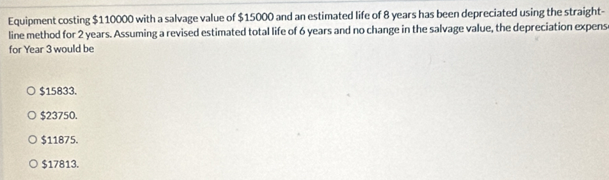 Equipment costing $110000 with a salvage value of $15000 and an estimated life of 8 years has been depreciated using the straight-
line method for 2 years. Assuming a revised estimated total life of 6 years and no change in the salvage value, the depreciation expens
for Year 3 would be
$15833.
$23750.
$11875.
$17813.