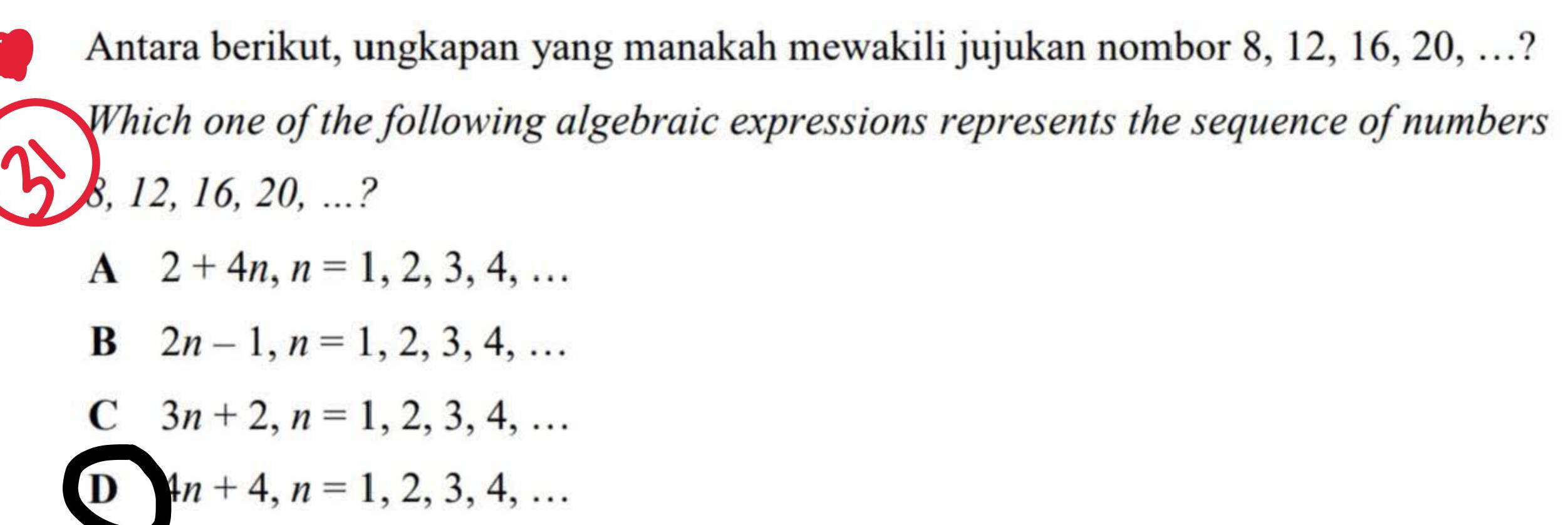 Antara berikut, ungkapan yang manakah mewakili jujukan nombor 8, 12, 16, 20, …?
Which one of the following algebraic expressions represents the sequence of numbers
8, 12, 16, 20, ..?
A 2+4n, n=1,2,3,4,...
B 2n-1, n=1,2,3,4,...
C 3n+2, n=1,2,3,4,...
D 4n+4, n=1,2,3,4,...