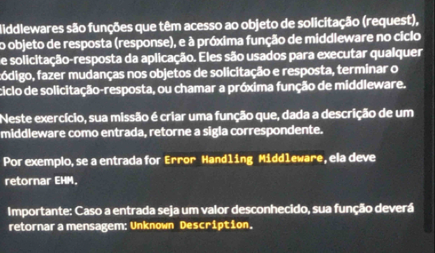 Middlewares são funções que têm acesso ao objeto de solicitação (request), 
o objeto de resposta (response), e à próxima função de middleware no ciclo 
de solicitação-resposta da aplicação. Eles são usados para executar qualquer 
fódigo, fazer mudanças nos objetos de solicitação e resposta, terminar o 
ciclo de solicitação-resposta, ou chamar a próxima função de middleware. 
Neste exercício, sua missão é criar uma função que, dada a descrição de um 
middleware como entrada, retorne a sigla correspondente. 
Por exemplo, se a entrada for Error Handling Middleware, ela deve 
retornar EHM. 
Importante: Caso a entrada seja um valor desconhecido, sua função deverá 
retornar a mensagem: Unknown Description.