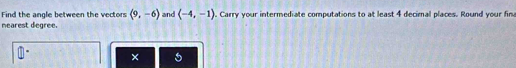 Find the angle between the vectors langle 9,-6rangle and langle -4,-1rangle. Carry your intermediate computations to at least 4 decimal places. Round your fin 
nearest degree. 
× 6