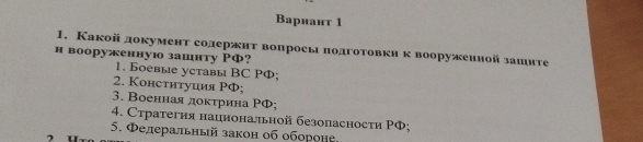 Bарнант 1
1. Какой документ солержнт вопросы πодготовкн к вооруженной зашите
н вооруженную зашнту РФ?
1. Боевые уставы BC PФ;
2. Констнтуция РФ;
3. Военнаядоκτрина ΡФ;
4. Стратегия нацнональной безопасности ΡФ;
5. Фелеральный закон об обороне