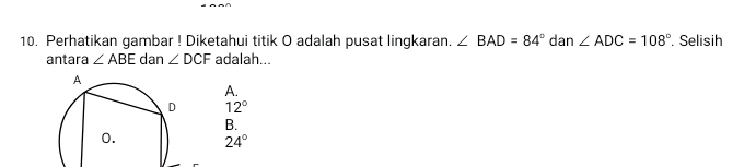 Perhatikan gambar ! Diketahui titik O adalah pusat lingkaran. ∠ BAD=84° dan ∠ ADC=108°. Selisih
antara ∠ ABE dan ∠ DCF adalah...
A.
12°
B.
24°