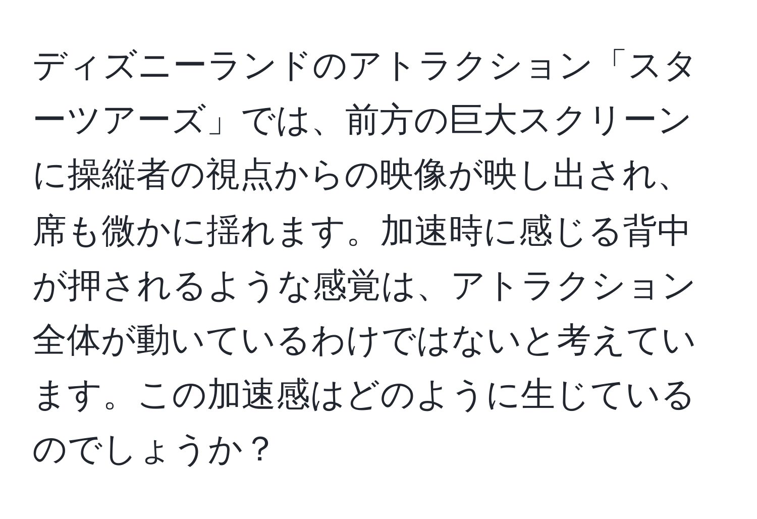 ディズニーランドのアトラクション「スターツアーズ」では、前方の巨大スクリーンに操縦者の視点からの映像が映し出され、席も微かに揺れます。加速時に感じる背中が押されるような感覚は、アトラクション全体が動いているわけではないと考えています。この加速感はどのように生じているのでしょうか？