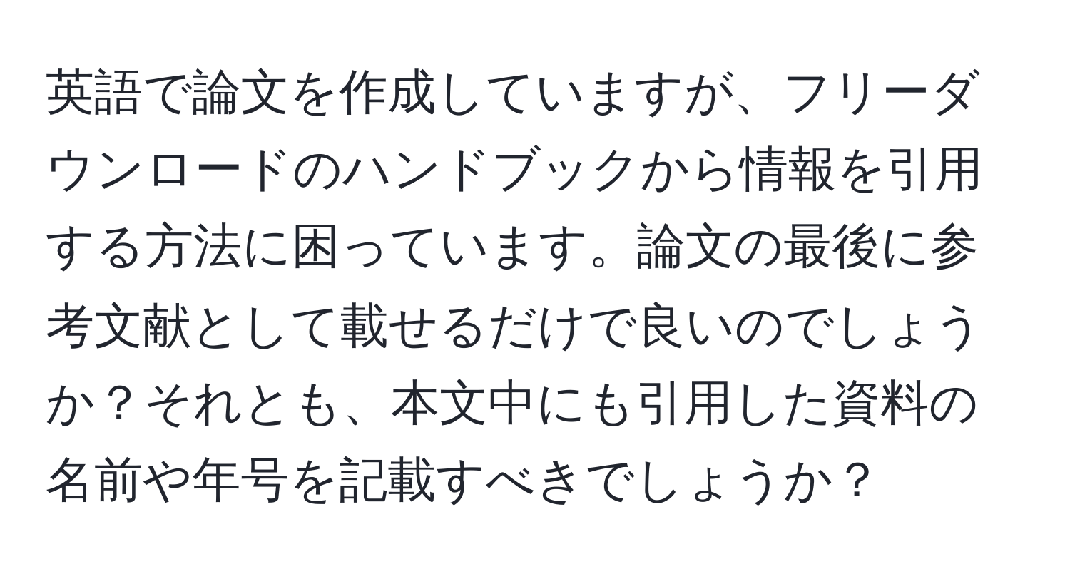 英語で論文を作成していますが、フリーダウンロードのハンドブックから情報を引用する方法に困っています。論文の最後に参考文献として載せるだけで良いのでしょうか？それとも、本文中にも引用した資料の名前や年号を記載すべきでしょうか？