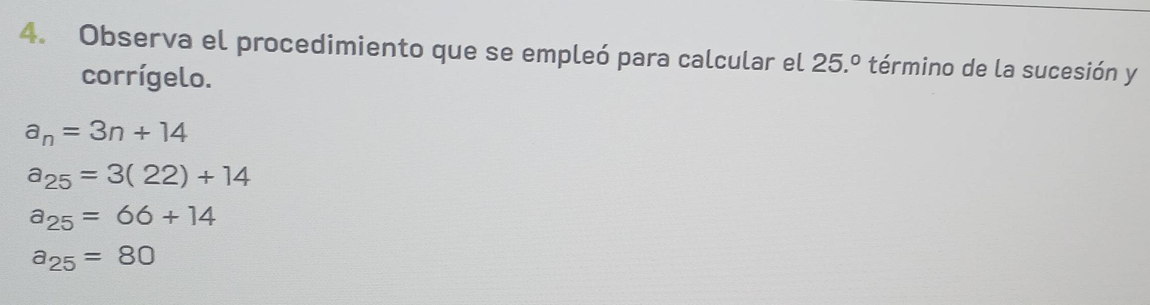 Observa el procedimiento que se empleó para calcular el 25.º 1 término de la sucesión y
corrígelo.
a_n=3n+14
a_25=3(22)+14
a_25=66+14
a_25=80