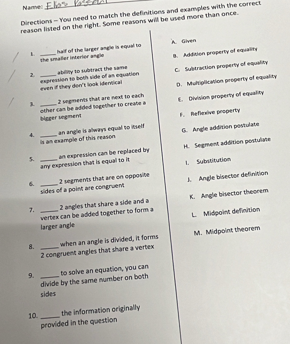 Name:
_
Directions - You need to match the definitions and examples with the correct
reason listed on the right. Some reasons will be used more than once.
1. _half of the larger angle is equal to A. Given
the smaller interior angle
B. Addition property of equality
2. _ability to subtract the same
expression to both side of an equation C. Subtraction property of equality
even if they don’t look identical
D. Multiplication property of equality
3. _ 2 segments that are next to each
other can be added together to create a E. Division property of equality
F. Reflexive property
bigger segment
4. _an angle is always equal to itself
is an example of this reason G. Angle addition postulate
5. _an expression can be replaced by H. Segment addition postulate
any expression that is equal to it
1. Substitution
6. _ 2 segments that are on opposite
sides of a point are congruent J. Angle bisector definition
7. _ 2 angles that share a side and a K. Angle bisector theorem
vertex can be added together to form a
larger angle L. Midpoint definition
8. _when an angle is divided, it forms M. Midpoint theorem
2 congruent angles that share a vertex
9. _to solve an equation, you can
divide by the same number on both
sides
10. _the information originally
provided in the question
