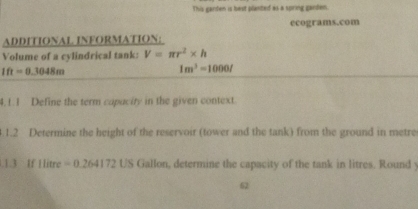 This ganden is best planted as a spring garden. 
ecograms.com 
ADDITIONAL. INFORMATION; 
Volume of a cylindrical tank: V=π r^2* h
1ft=0.3048m
1m^3=1000l
4. 1. 1 Define the term capacity in the given context. 
.1.2 Determine the height of the reservoir (tower and the tank) from the ground in metre 
.1.3 If Hitre =0 264172 US Gallon, determine the capacity of the tank in litres. Round y
62