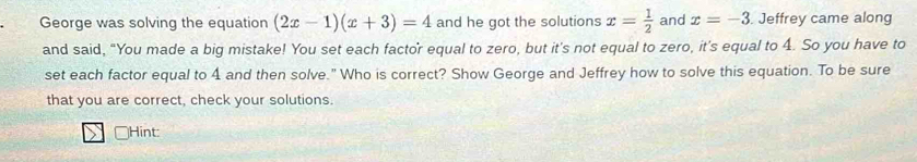 George was solving the equation (2x-1)(x+3)=4 and he got the solutions x= 1/2  and x=-3. Jeffrey came along 
and said, “You made a big mistake! You set each factor equal to zero, but it's not equal to zero, it's equal to 4. So you have to 
set each factor equal to 4 and then solve." Who is correct? Show George and Jeffrey how to solve this equation. To be sure 
that you are correct, check your solutions. 
Hint: