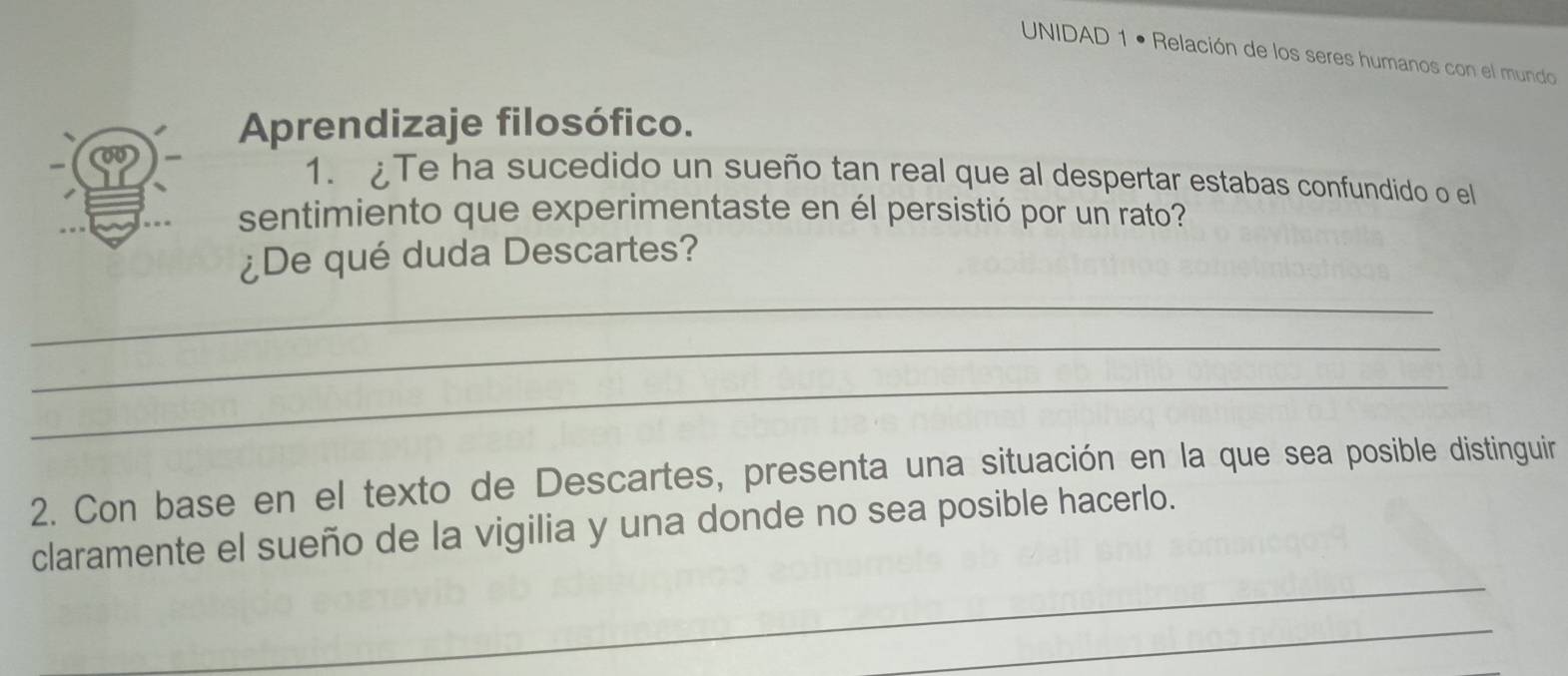 UNIDAD 1 • Relación de los seres humanos con el mundo 
Aprendizaje filosófico. 
1. Te ha sucedido un sueño tan real que al despertar estabas confundido o el 
sentimiento que experimentaste en él persistió por un rato? 
¿De qué duda Descartes? 
_ 
_ 
_ 
2. Con base en el texto de Descartes, presenta una situación en la que sea posible distinguir 
claramente el sueño de la vigilia y una donde no sea posible hacerlo. 
_ 
_ 
_