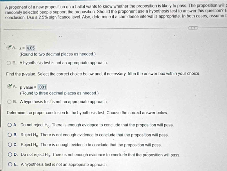 A proponent of a new proposition on a ballot wants to know whether the proposition is likely to pass. The proposition will p
randomly selected people support the proposition. Should the proponent use a hypothesis test to answer this question? E
conclusion. Use a 2.5% significance level. Also, determine if a confidence interval is appropriate. In both cases, assume t
A. z=4.05
(Round to two decimal places as needed.)
B. A hypothesis test is not an appropriate approach
Find the p -value. Select the correct choice below and, if necessary, fill in the answer box within your choice.
A p-value = 001
(Round to three decimal places as needed )
B. A hypothesis test is not an appropriate approach.
Determine the proper conclusion to the hypothesis test. Choose the correct answer below.
A. Do not reject H_0 There is enough evidence to conclude that the proposition will pass.
B. Reject H_0 There is not enough evidence to conclude that the proposition will pass
C. Reject H_0 There is enough evidence to conclude that the proposition will pass.
D. Do not reject H_0. There is not enough evidence to conclude that the proposition will pass.
E. A hypothesis test is not an appropriate approach.