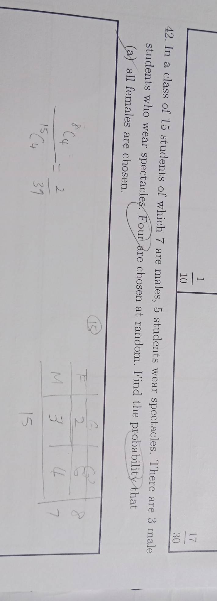  1/10 
 17/30 
42. In a class of 15 students of which 7 are males, 5 students wear spectacles. There are 3 male 
students who wear spectacles. Four are chosen at random. Find the probability that 
(a) all females are chosen.