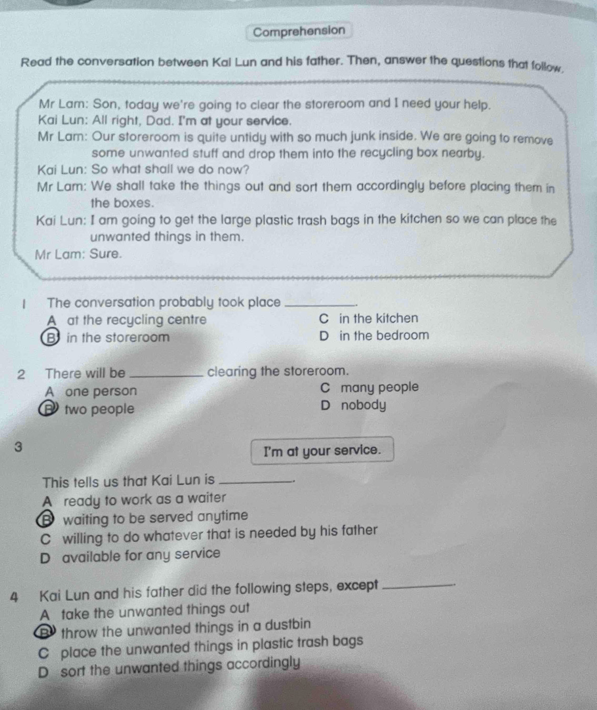 Comprehension
Read the conversation between Kal Lun and his father. Then, answer the questions that follow.
Mr Lam: Son, today we're going to clear the storeroom and I need your help.
Kai Lun: All right, Dad. I'm at your service.
Mr Lam: Our storeroom is quite untidy with so much junk inside. We are going to remove
some unwanted stuff and drop them into the recycling box nearby.
Kai Lun: So what shall we do now?
Mr Lam: We shall take the things out and sort them accordingly before placing them in
the boxes.
Kai Lun: I am going to get the large plastic trash bags in the kitchen so we can place the
unwanted things in them.
Mr Lam: Sure.
1 The conversation probably took place_
A at the recycling centre C in the kitchen
B in the storeroom D in the bedroom
2 There will be _clearing the storeroom.
A one person C£ many people
B two people Dánobody
3
I'm at your service.
This tells us that Kai Lun is_
.
A ready to work as a waiter
B waiting to be served anytime
C willing to do whatever that is needed by his father
D available for any service
4 Kai Lun and his father did the following steps, except _.
A take the unwanted things out
B throw the unwanted things in a dustbin
C place the unwanted things in plastic trash bags
D sort the unwanted things accordingly