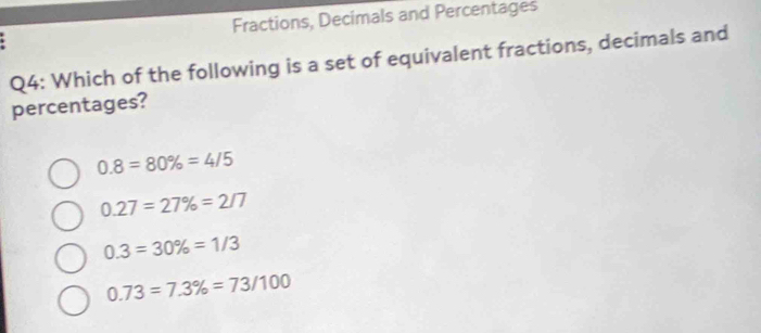 Fractions, Decimals and Percentages
Q4: Which of the following is a set of equivalent fractions, decimals and
percentages?
0.8=80% =4/5
0.27=27% =2/7
0.3=30% =1/3
0.73=7.3% =73/100