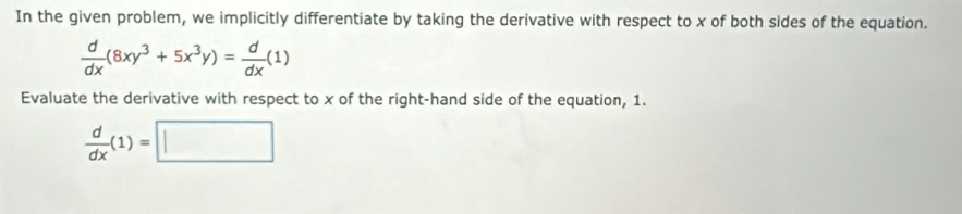 In the given problem, we implicitly differentiate by taking the derivative with respect to x of both sides of the equation.
 d/dx (8xy^3+5x^3y)= d/dx (1)
Evaluate the derivative with respect to x of the right-hand side of the equation, 1.
 d/dx (1)=□