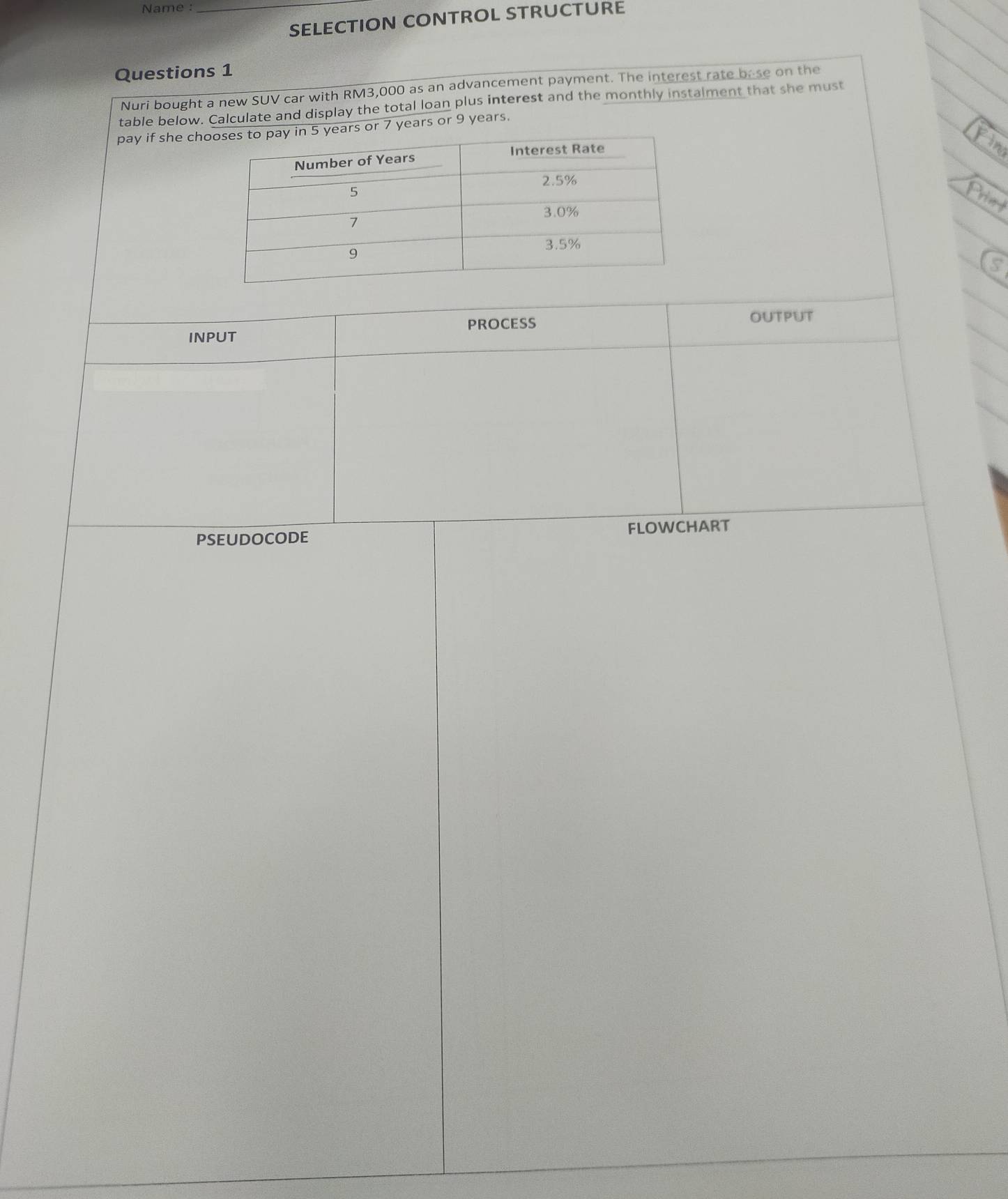 Name :_ 
SELECTION CONTROL STRUCTURE 
Questions 1 
Nuri bought a new SUV car with RM3,000 as an advancement payment. The interest rate bese on the 
table below. Calculate and display the total loan plus interest and the monthly instalment that she must 
pay if she chos or 7 years or 9 years. 
INPUT PROCESS OUTPUT 
PSEUDOCODE FLOWCHART