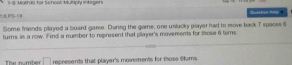 1- 6: Mathić, for School: Multiply Integers 
1.6JPS-19 Queation Help 
Some friends played a board game. During the game, one unlucky player had to move back 7 spaces 6
turns in a row. Find a number to represent that player's movements for those 6 tums. 
The number □ represents that player's movements for those 6turns.